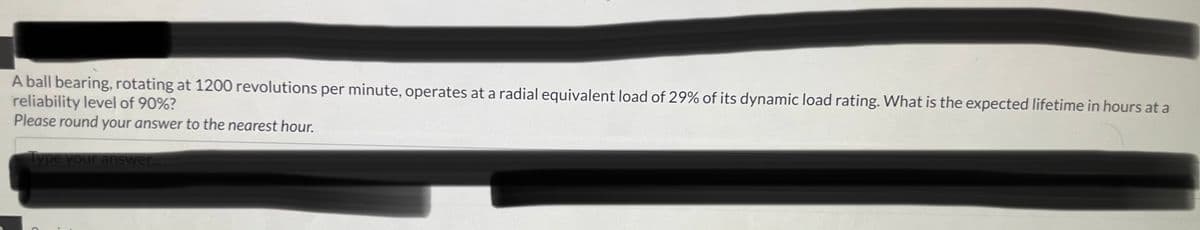 A ball bearing, rotating at 1200 revolutions per minute, operates at a radial equivalent load of 29% of its dynamic load rating. What is the expected lifetime in hours at a
reliability level of 90%?
Please round your answer to the nearest hour.
Type your answer...