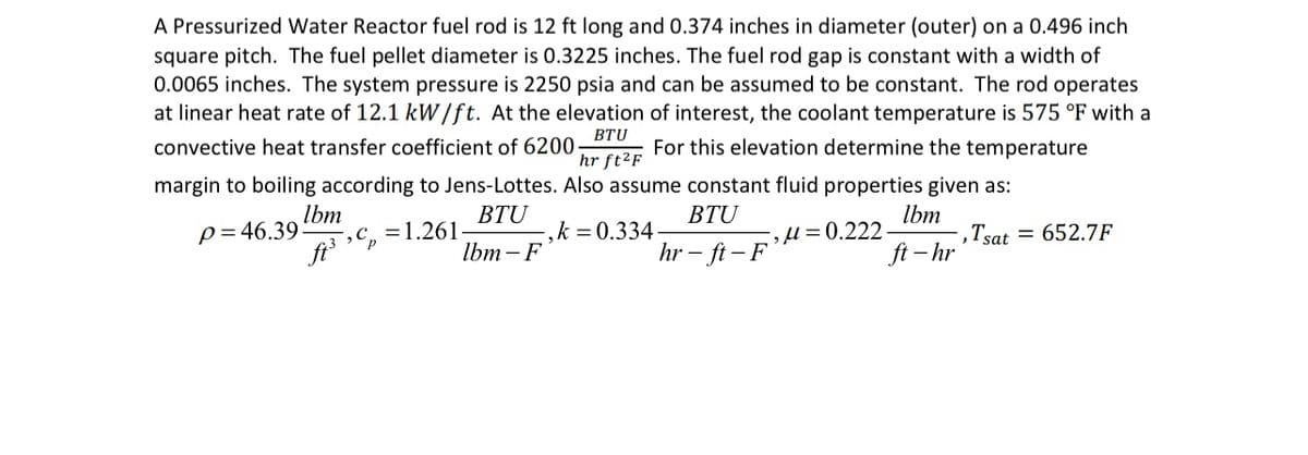 A Pressurized Water Reactor fuel rod is 12 ft long and 0.374 inches in diameter (outer) on a 0.496 inch
square pitch. The fuel pellet diameter is 0.3225 inches. The fuel rod gap is constant with a width of
0.0065 inches. The system pressure is 2250 psia and can be assumed to be constant. The rod operates
at linear heat rate of 12.1 kW/ft. At the elevation of interest, the coolant temperature is 575 °F with a
convective heat transfer coefficient of 6200- For this elevation determine the temperature
BTU
hr ft²F
margin to boiling according to Jens-Lottes. Also assume constant fluid properties given as:
p=46.39
Ibm
=
,c. 1.261-
BTU
Ibm-F
BTU
-,k=0.334-
hr-ft-F
Ibm
ft-hr
M=0.222- -, Tsat 652.7F
=