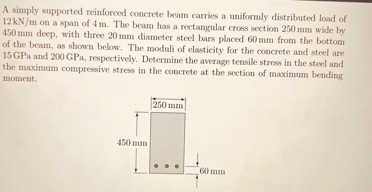 A simply supported reinforced concrete beam carries a uniformly distributed load of
12 kN/m on a span of 4 m. The beam has a rectangular cross section 250 mm wide by
450 mm deep, with three 20 mm diameter steel bars placed 60 mm from the bottom
of the beam, as shown below. The moduli of elasticity for the concrete and steel are
15 GPa and 200 GPa, respectively. Determine the average tensile stress in the steel and
the maximum compressive stress in the concrete at the section of maximum bending
moment.
450 mm
250 mm
60 mm