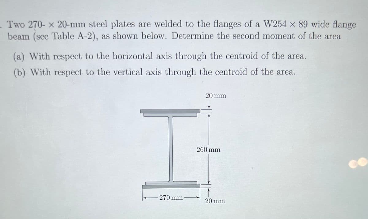 . Two 270- x 20-mm steel plates are welded to the flanges of a W254 x 89 wide flange
beam (see Table A-2), as shown below. Determine the second moment of the area
(a) With respect to the horizontal axis through the centroid of the area.
(b) With respect to the vertical axis through the centroid of the area.
270 mm
20 mm
260 mm
20 mm
CO