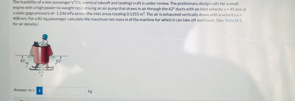 The feasibility of a one-passenger VTOL (vertical takeoff and landing) craft is under review. The preliminary design calls for a small
engine with a high power-to-weight ratio driving an air pump that draws in air through the 62° ducts with an inlet velocity v = 45 m/s at
a static gage pressure of -1.246 kPa across the inlet areas totaling 0.1355 m². The air is exhausted vertically down with a velocity u =
408 m/s. For a 82-kg passenger, calculate the maximum net mass m of the machine for which it can take off and hover. (See Table D/1
for air density.)
62
F
Answer: m =
Ti
TYP 6274
kg