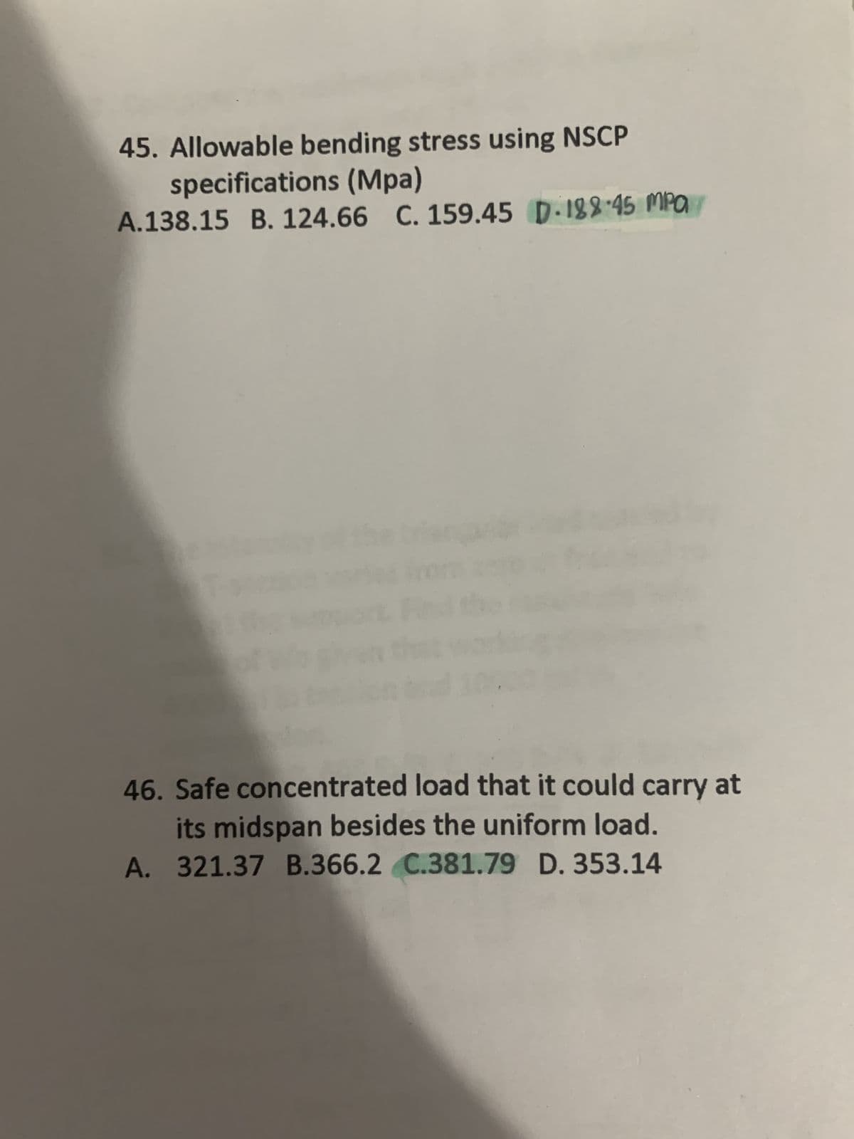 45. Allowable bending stress using NSCP
specifications (Mpa)
A.138.15 B. 124.66 C. 159.45 D.188-45 MPa
46. Safe concentrated load that it could carry at
its midspan besides the uniform load.
A. 321.37 B.366.2 C.381.79 D. 353.14
