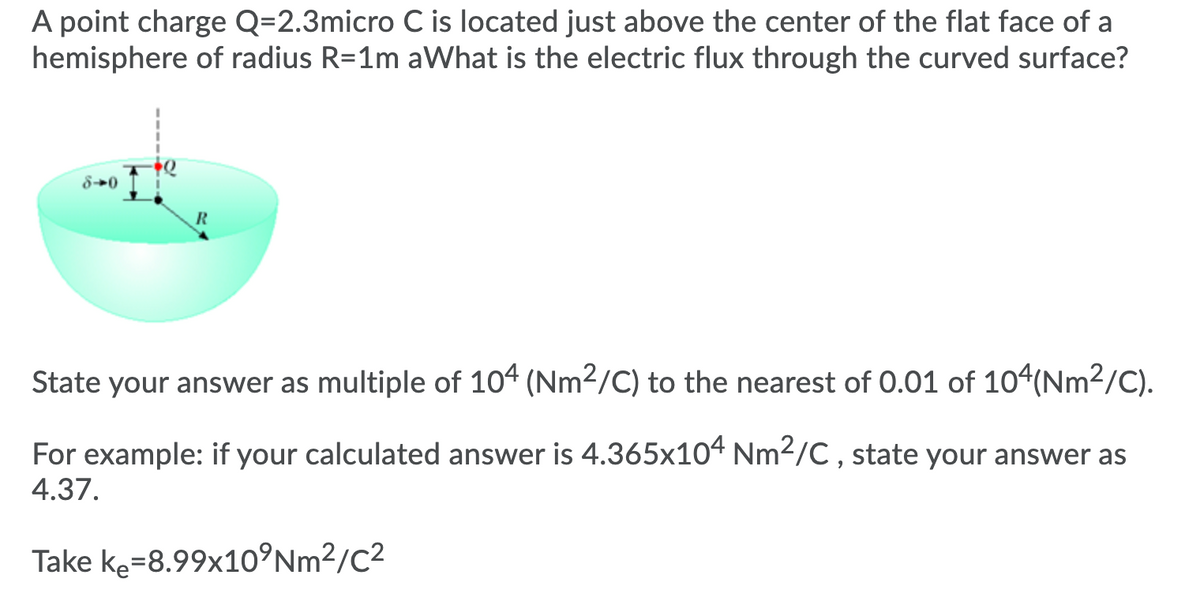 A point charge Q=2.3micro C is located just above the center of the flat face of a
hemisphere of radius R=1m aWhat is the electric flux through the curved surface?
8→0
R
State your answer as multiple of 104 (Nm2/C) to the nearest of 0.01 of 104(Nm²/C).
For example: if your calculated answer is 4.365x104 Nm2/C , state your answer as
4.37.
Take ke=8.99x10°Nm²/C²
