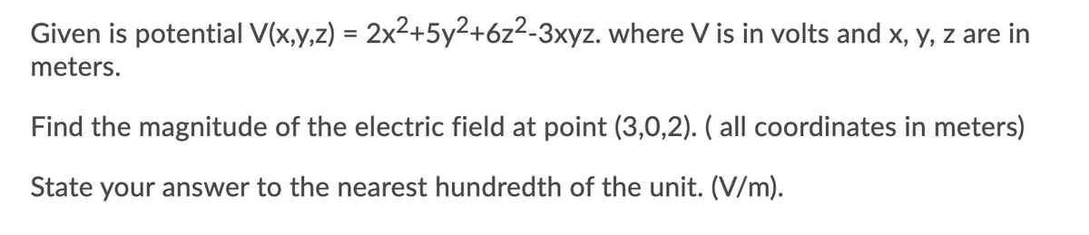 Given is potential V(x,y,z) = 2x2+5y2+6z2-3xyz. where V is in volts and x, y, z are in
%3D
meters.
Find the magnitude of the electric field at point (3,0,2). ( all coordinates in meters)
State your answer to the nearest hundredth of the unit. (V/m).
