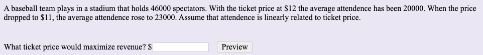 A baseball team plays in a stadium that holds 46000 spectators. With the ticket price at $12 the average attendence has been 20000. When the price
dropped to $11, the average attendence rose to 23000. Assume that attendence is linearly related to ticket price.
