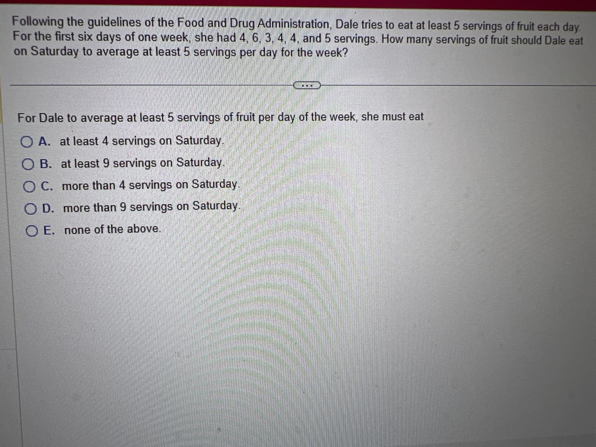 **Image Transcription for Educational Website**

---

**Problem Statement:**

Following the guidelines of the Food and Drug Administration, Dale tries to eat at least 5 servings of fruit each day. For the first six days of one week, she had 4, 6, 3, 4, 4, and 5 servings. How many servings of fruit should Dale eat on Saturday to average at least 5 servings per day for the week?

---

**Question:**

For Dale to average at least 5 servings of fruit per day of the week, she must eat

- A. at least 4 servings on Saturday.
- B. at least 9 servings on Saturday.
- C. more than 4 servings on Saturday.
- D. more than 9 servings on Saturday.
- E. none of the above.

---