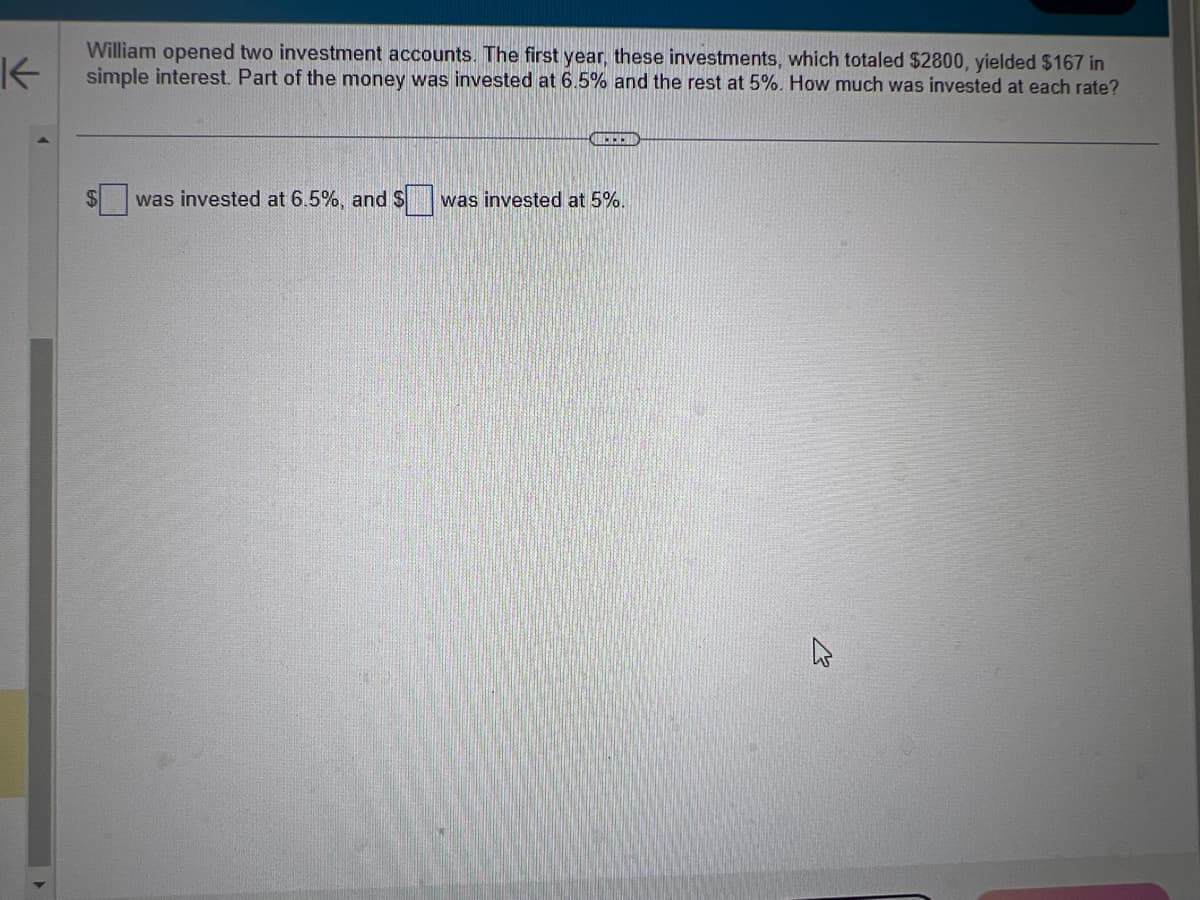 K
William opened two investment accounts. The first year, these investments, which totaled $2800, yielded $167 in
simple interest. Part of the money was invested at 6.5% and the rest at 5%. How much was invested at each rate?
RETSE
was invested at 6.5%, and $ was invested at 5%.