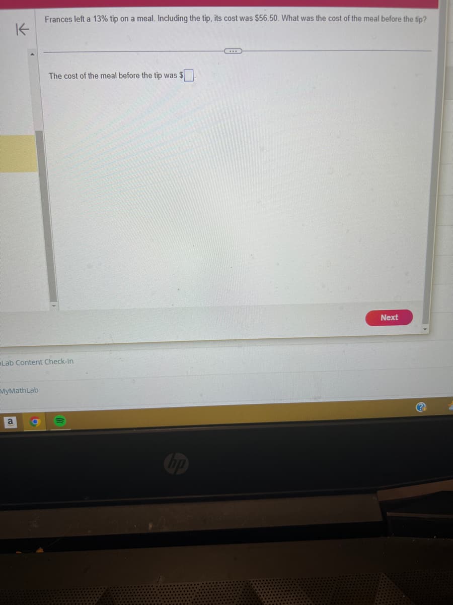 K
MyMath Lab
Frances left a 13% tip on a meal. Including the tip, its cost was $56.50. What was the cost of the meal before the tip?
Lab Content Check-In
a
The cost of the meal before the tip was $
no
Next
(?)