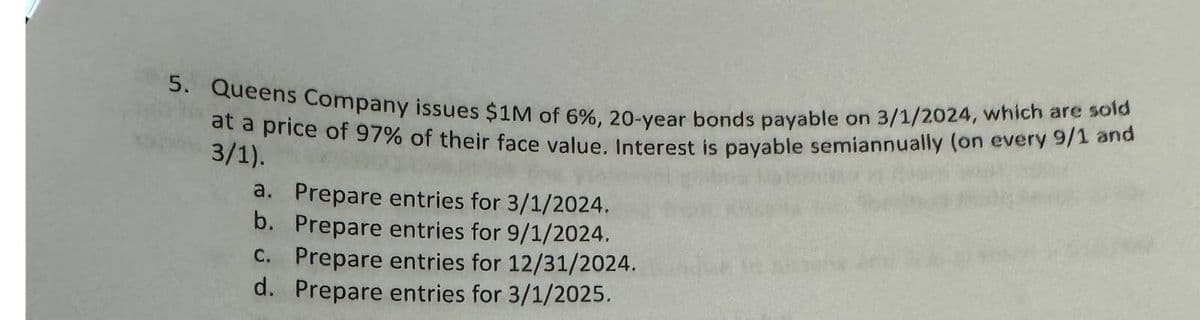 5. Queens Company issues $1M of 6%, 20-year bonds payable on 3/1/2024, which are sold
at a price of 97% of their face value. Interest is payable semiannually (on every 9/1 and
3/1).
a. Prepare entries for 3/1/2024.
b. Prepare entries for 9/1/2024.
c. Prepare entries for 12/31/2024.
d. Prepare entries for 3/1/2025.