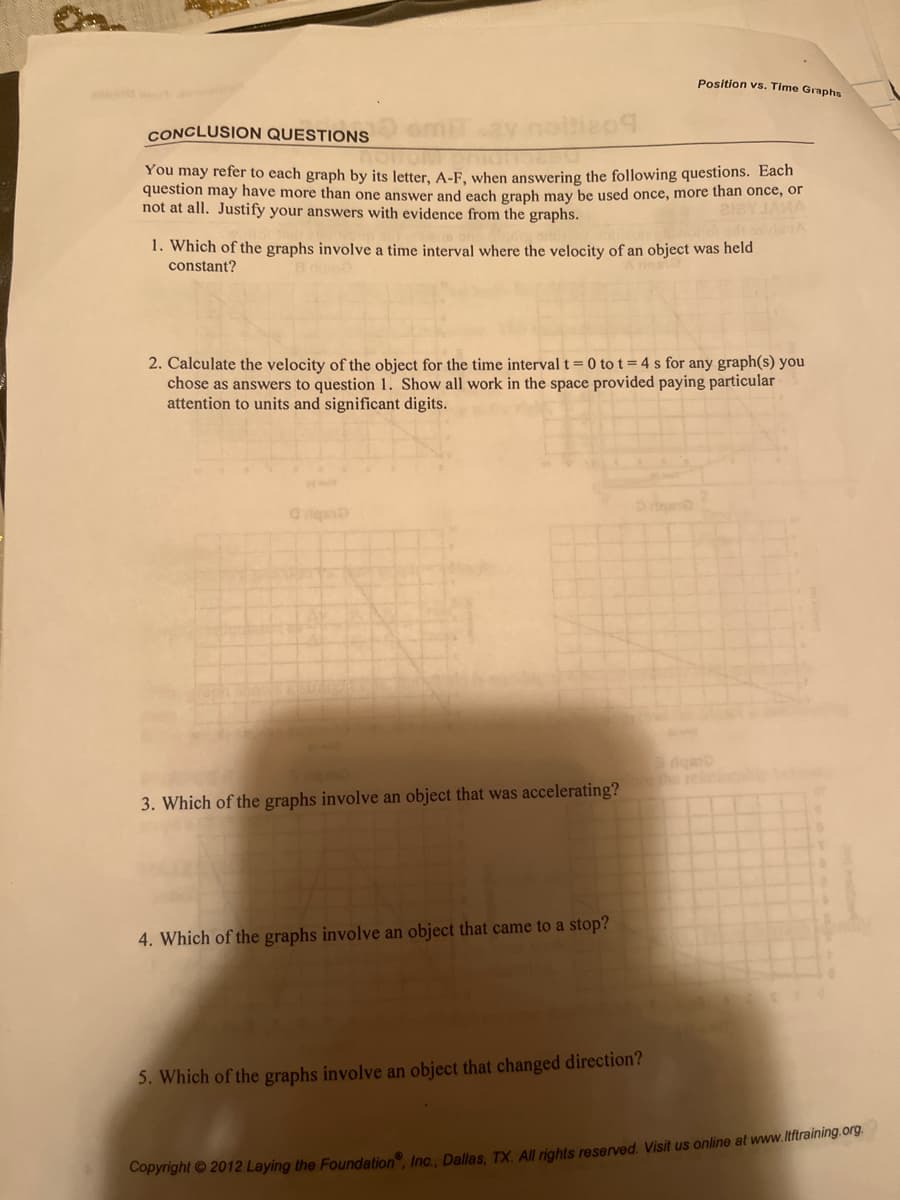 Position vs. Time Graphs
CONCLUSION QUESTIONS
209
You may refer to each graph by its letter, A-F, when answering the following questions. Each
question may have more than one answer and each graph may be used once, more than once, or
not at all. Justify your answers with evidence from the graphs.
127 JANA
1. Which of the graphs involve a time interval where the velocity of an object was held
constant?
2. Calculate the velocity of the object for the time interval t=0 to t = 4s for any graph(s) you
chose as answers to question 1. Show all work in the space provided paying particular
attention to units and significant digits.
Griqsi
20
3. Which of the graphs involve an object that was accelerating?fore the relationabi
4. Which of the graphs involve an object that came to a stop?
5. Which of the graphs involve an object that changed direction?
Copyright © 2012 Laying the Foundation, Inc., Dallas, TX. All rights reserved. Visit us online at www.ltftraining.org.