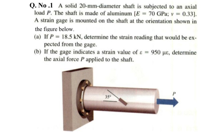 Q. No .1 A solid 20-mm-diameter shaft is subjected to an axial
load P. The shaft is made of aluminum [E = 70 GPa; v = 0.33].
A strain gage is mounted on the shaft at the orientation shown in
the figure below.
(a) If P = 18.5 kN, determine the strain reading that would be ex-
pected from the gage.
(b) If the gage indicates a strain value of ɛ = 950 µɛ, determine
the axial force P applied to the shaft.
35°
