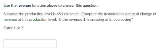 Use the revenue function above to answer this question.
Suppose the production level is 653 car seats. Compute the instantaneous rate of change of
revenue at this production level. Is the revenue 1. increasing or 2. decreasing?
Enter 1 or 2.