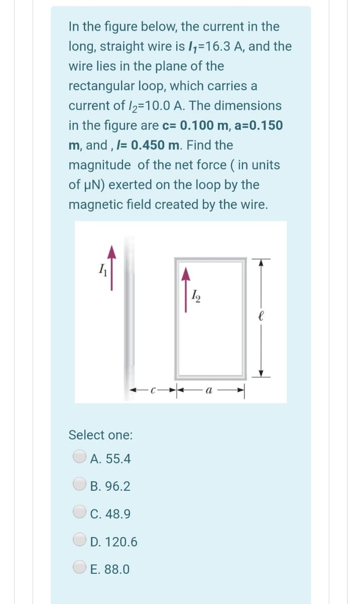 In the figure below, the current in the
long, straight wire is 1,=16.3 A, and the
wire lies in the plane of the
rectangular loop, which carries a
current of I2=10.0 A. The dimensions
in the figure are c= 0.100 m, a=0.150
m, and , l= 0.450 m. Find the
magnitude of the net force ( in units
of µN) exerted on the loop by the
magnetic field created by the wire.
Select one:
A. 55.4
B. 96.2
C. 48.9
D. 120.6
E. 88.0
