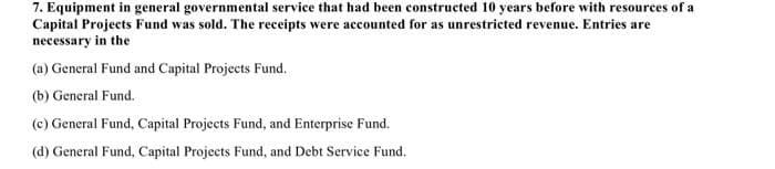 7. Equipment in general governmental service that had been constructed 10 years before with resources of a
Capital Projects Fund was sold. The receipts were accounted for as unrestricted revenue. Entries are
necessary in the
(a) General Fund and Capital Projects Fund.
(b) General Fund.
(c) General Fund, Capital Projects Fund, and Enterprise Fund.
(d) General Fund, Capital Projects Fund, and Debt Service Fund.