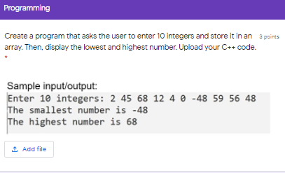 Programming
Create a program that asks the user to enter 10 integers and store it in an a points
array. Then, display the lowest and highest number. Upload your C++ code.
Sample input/output:
Enter 10 integers: 2 45 68 12 4 0 -48 59 56 48
The smallest number is -48
The highest number is 68
1 Add file
