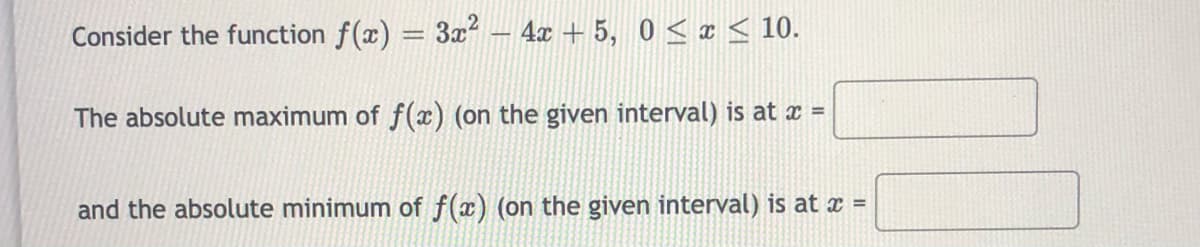 Consider the function f(x) = 3x?
4x + 5, 0 < x < 10.
The absolute maximum of f(x) (on the given interval) is at x =
and the absolute minimum of f(x) (on the given interval) is at x =
