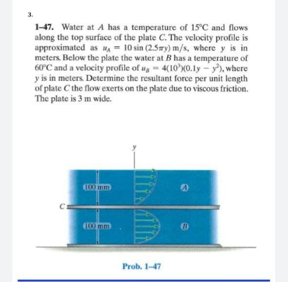 3.
1-47. Water at A has a temperature of 15°C and flows
along the top surface of the plate C. The velocity profile is
approximated as u = 10 sin (2.5Ty) m/s, where y is in
meters. Below the plate the water at B has a temperature of
60°C and a velocity profile of #g 4(10 X0.ly-y), where
y is in meters. Determine the resultant force per unit length
of plate C the flow exerts on the plate due to viscous friction.
The plate is 3 m wide.
100 mm
C
C00 mm
Prob. 1-47
