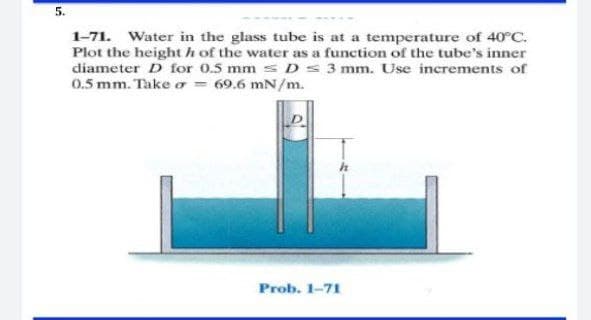 5.
1-71. Water in the glass tube is at a temperature of 40°C.
Plot the height h of the water as a function of the tube's inner
diameter D for 0.5 mm s D s 3 mm. Use increments of
0.5 mm. Take o = 69.6 mN/m.
Prob. 1-71
