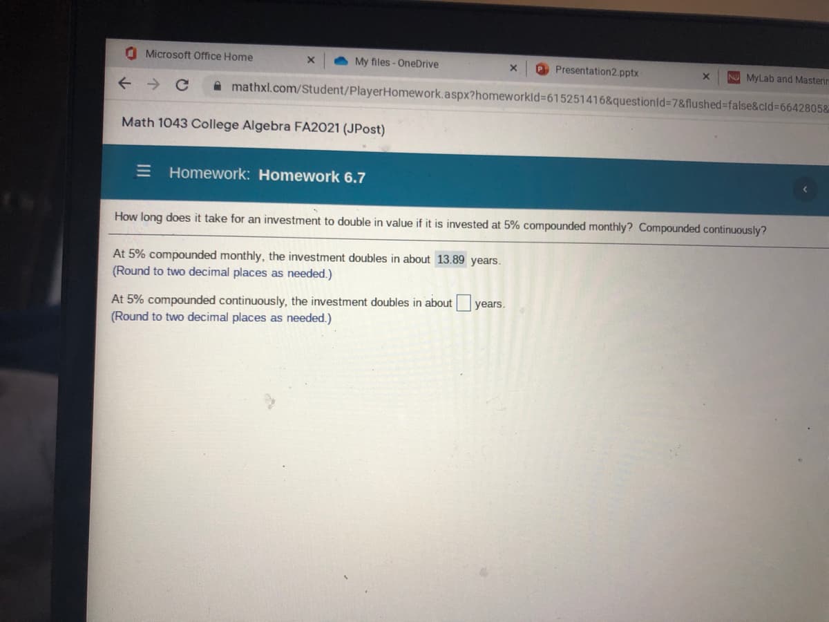 O Microsoft Office Home
My files - OneDrive
O Presentation2.pptx
N MyLab and Masterin
A mathxl.com/Student/PlayerHomework.aspx?homeworkld=615251416&questionid=7&flushed%-false&cld%366428058
Math 1043 College Algebra FA2021 (JPost)
Homework: Homework 6.7
How long does it take for an investment to double in value if it is invested at 5% compounded monthly? Compounded continuously?
At 5% compounded monthly, the investment doubles in about 13.89 years.
(Round to two decimal places as needed.)
At 5% compounded continuously, the investment doubles in about years.
(Round to two decimal places as needed.)
II
