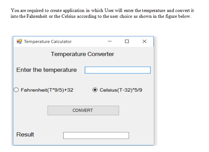 You are required to create application in which User will enter the temperature and convert it
into the Fahrenheit or the Celsius according to the user choice as shown in the figure below.
| Temperature Calculator
Temperature Converter
Enter the temperature
Fahrenheit(T*9/5)+32
Celsius(T-32)*5/9
CONVERT
Result
