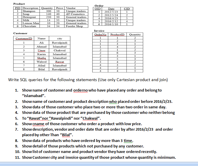 Product
Order
PID Description Quantity
300
Price
Vendor
OID
Date
2012/5/23
2
CID
Unique traders
AT Cosmetics
General traders
Unique traders
General traders
Foodie Shop
Shampoo
50
1
1
2
Soap
140
230
40
30
2012/5/24
3
Detergent
4
2016/4/23
4
Milk
14
33
3
2016/2/12
2016/1/10
4
Lemon Max
10
20
6
1
6.
Chocolate
34
34
Invoice
Customer
OrderNo
1
ProductID
Quantity
CustomerID
Name
city
1
1
Ali
Rawalpindi
1
3
1
Ahmad
Islamabad
4
2
1
Umer
Chakwal
2
6.
3
Каrim
Islamabad
2
3
1
Shafig
Islamabad
3
2
6.
Waleed
Rawat
4
Afzal
Islamabad
4
3
4
1
Bilal
Rawalpindi
4
4
Write SQL queries for the following statements (Use only Cartesian product and join)
1. Showname of customerand orderno who have placed any order and belong to
"Islamabad".
2. Showname of customer and product description who placed order before 2016/2/23.
3. Show data of those customer who place two or more than two order in same day.
4. Showdata of those product that are purchased by those customer who neither belong
5. To"Rawat"nor "Rawalpindi" nor "Chakwal".
6. Show cname of those customer who order a product with low price.
7. Show description, vendor and order date that are order by after 2016/2/23 and order
placed by other Than "Bilal".
8. Show data of products who have ordered by more than 3 time.
9. Showdetail of those products which not purchased by any customer.
10. Showlist of customer name and product vendor they have ordered recently.
ww
11. Show Customer city and invoice quantity of those product whose quantity is minimum.
