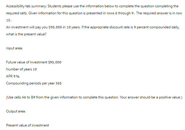 Accessibility tab summary: Students please use the information below to complete the question completing the
required cells. Given information for this question is presented in rows 6 through 9. The required answer is in row
15.
An investment will pay you $95,000 in 10 years. If the appropriate discount rate is 9 percent compounded daily,
what is the present value?
Input area:
Future value of investment $95,000
Number of years 10
APR 9%
Compounding periods per year 365
(Use cells A6 to B9 from the given information to complete this question. Your answer should be a positive value.)
Output area:
Present value of investment