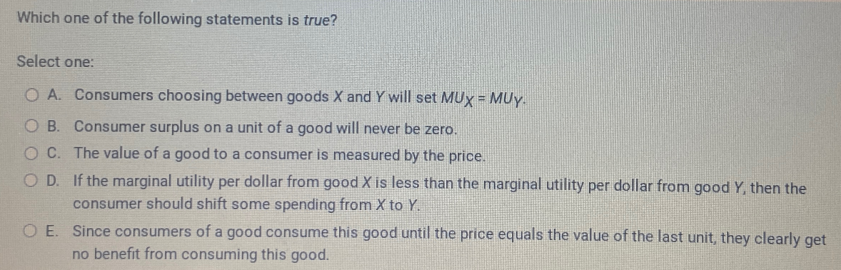 Which one of the following statements is true?
Select one:
OA. Consumers choosing between goods X and Y will set MUX = MUY.
O B. Consumer surplus on a unit of a good will never be zero.
OC. The value of a good to a consumer is measured by the price.
OD. If the marginal utility per dollar from good X is less than the marginal utility per dollar from good Y, then the
consumer should shift some spending from X to Y.
O E. Since consumers of a good consume this good until the price equals the value of the last unit, they clearly get
no benefit from consuming this good.