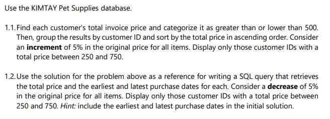 Use the KIMTAY Pet Supplies database.
1.1. Find each customer's total invoice price and categorize it as greater than or lower than 500.
Then, group the results by customer ID and sort by the total price in ascending order. Consider
an increment of 5% in the original price for all items. Display only those customer IDs with a
total price between 250 and 750.
1.2. Use the solution for the problem above as a reference for writing a SQL query that retrieves
the total price and the earliest and latest purchase dates for each. Consider a decrease of 5%
in the original price for all items. Display only those customer IDs with a total price between
250 and 750. Hint: include the earliest and latest purchase dates in the initial solution.