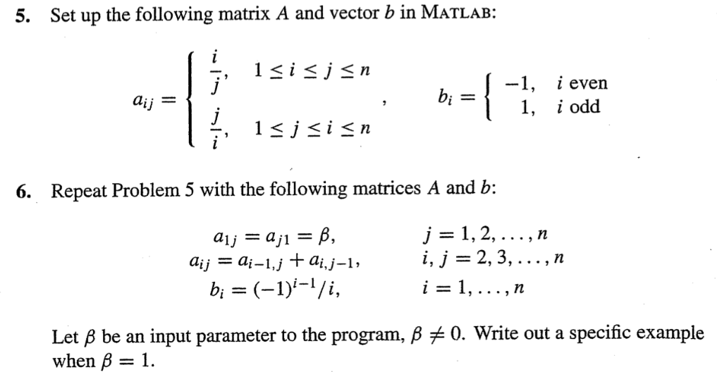 5. Set up the following matrix A and vector b in MATLAB:
j'
1
=
aij
1≤ i ≤j≤n
Isjsi≤n
= 1.
bi
=1
6. Repeat Problem 5 with the following matrices A and b:
a₁j = aj1 = ß,
A¡j = ai−1,j + Ai, j−1,
b¡ = (−1)²-¹/i,
-1,
1,
j=1,2,..., n
i, j = 2, 3, .
i = 1,
..., n
i even
i odd
n
Let ß be an input parameter to the program, ß ‡ 0. Write out a specific example
when ß