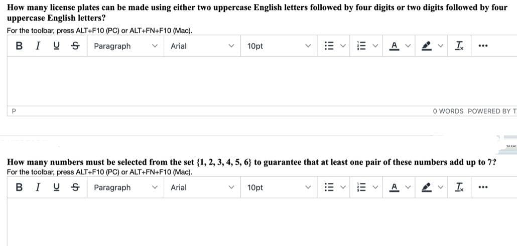 How many license plates can be made using either two uppercase English letters followed by four digits or two digits followed by four
uppercase English letters?
For the toolbar, press ALT+F10 (PC) or ALT+FN+F10 (Mac).
BIUS
Paragraph
Arial
10pt
A v
I
...
O WORDS POWERED BY T
How many numbers must be selected from the set {1, 2, 3, 4, 5, 6} to guarantee that at least one pair of these numbers add up to 7?
For the toolbar, press ALT+F10 (PC) or ALT+FN+F10 (Mac).
BIUS
Paragraph
Arial
10pt
A
...
