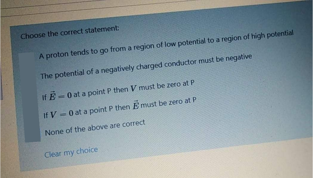 Choose the correct statement:
A proton tends to go from a region of low potential to a region of high potential
The potential of a negatively charged conductor must be negative
If E
=0 at a point P then V must be zero at P
If V = 0 at a point P then E must be zero at P
None of the above are correct
Clear my choice
