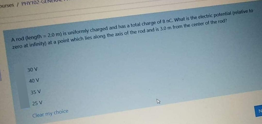 ourses / PHY102-
A rod (length = 2.0 m) is uniformly charged and has a total charge of 8 nC. What is the electric potential (relative to
zero at infinity) at a point which lies along the axis of the rod and is 3.0 m from the center of the rod?
%3D
30 V
40 V
35 V
25 V
Clear my choice
