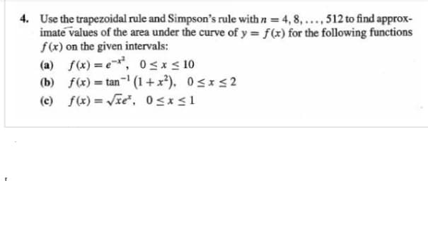 4. Use the trapezoidal rule and Simpson's rule with n = 4, 8, ..., 512 to find approx-
imate values of the area under the curve of y = f(x) for the following functions
f(x) on the given intervals:
(a) f(x) = e-x², 0≤x≤ 10
(b) f(x) = tan-¹ (1+x²), 0≤x≤2
(c) f(x)=√xe³, 0≤x≤1