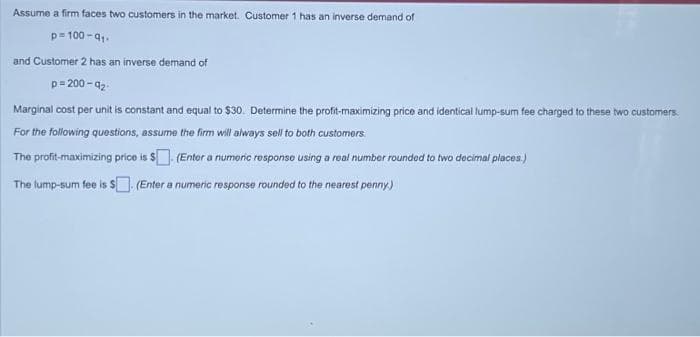 Assume a firm faces two customers in the market. Customer 1 has an inverse demand of
p=100-q₁.
and Customer 2 has an inverse demand of
p=200-q₂-
Marginal cost per unit is constant and equal to $30. Determine the profit-maximizing price and identical lump-sum fee charged to these two customers.
For the following questions, assume the firm will always sell to both customers.
The profit-maximizing price is $(Enter a numeric response using a real number rounded to two decimal places.)
The lump-sum fee is $. (Enter a numeric response rounded to the nearest penny.)