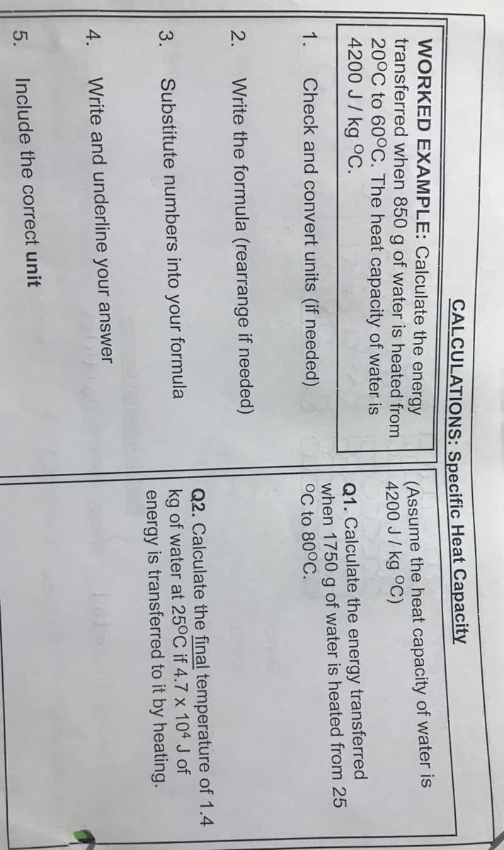 CALCULATIONS: Specific Heat Capacity
WORKED EXAMPLE: Calculate the energy
transferred when 850 g of water is heated from
20°C to 600C. The heat capacity of water is
4200 J/ kg 0C.
(Assume the heat capacity of water is
4200 J/ kg °C)
Q1. Calculate the energy transferred
when 1750 g of water is heated from 25
°C to 80°C.
1.
Check and convert units (if needed)
2.
Write the formula (rearrange if needed)
Q2. Calculate the final temperature of 1.4
kg of water at 25°C if 4.7 x 104 J of
3.
Substitute numbers into your formula
energy is transferred to it by heating.
4.
Write and underline your answer
5.
Include the correct unit
