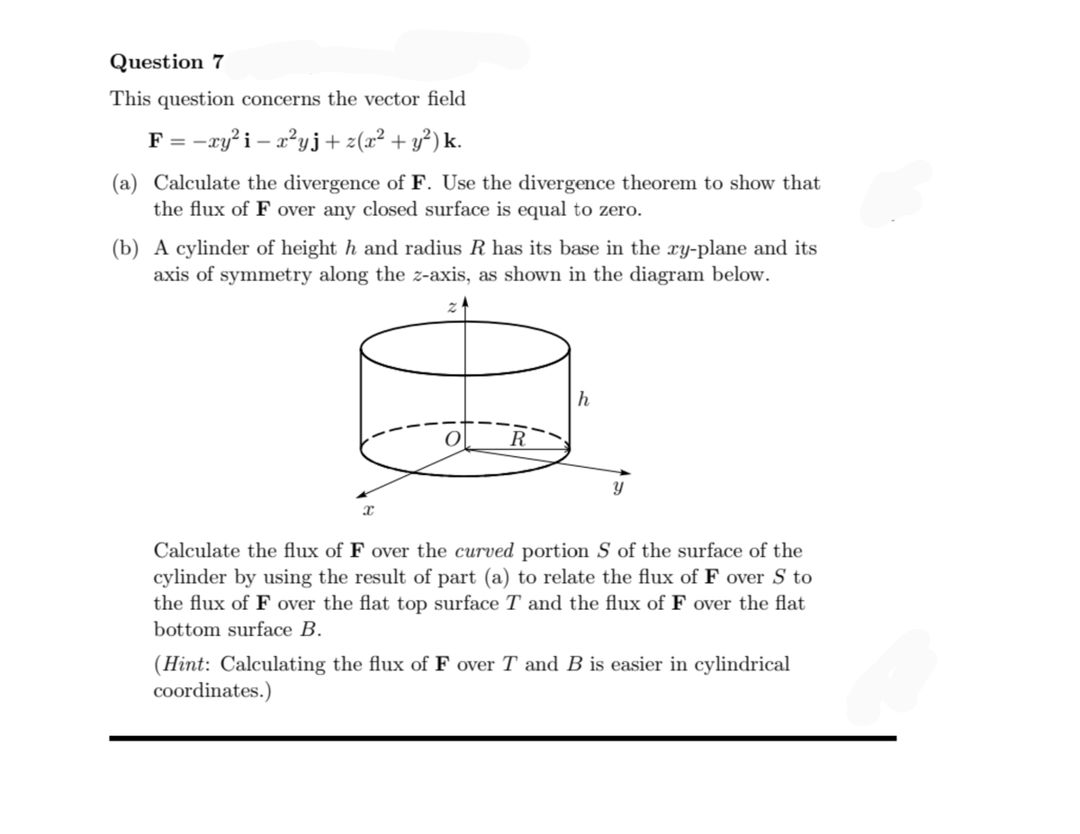 Question 7
This question concerns the vector field
F = -ry?i – x²yj+ z(x² + y?) k.
(a) Calculate the divergence of F. Use the divergence theorem to show that
the flux of F over any closed surface is equal to zero.
(b) A cylinder of height h and radius R has its base in the ry-plane and its
axis of symmetry along the z-axis, as shown in the diagram below.
h
R
Calculate the flux of F over the curved portion S of the surface of the
cylinder by using the result of part (a) to relate the flux of F over S to
the flux of F over the flat top surface T and the flux of F over the flat
bottom surface B.
(Hint: Calculating the flux of F over T and B is easier in cylindrical
coordinates.)
