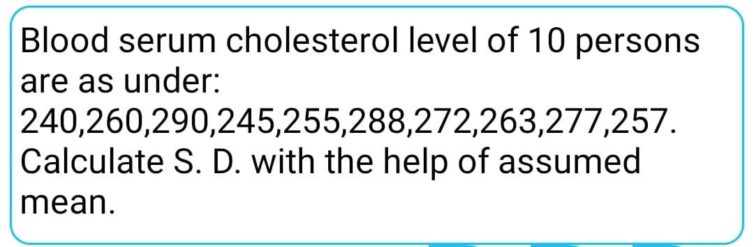 Blood serum cholesterol level of 10 persons
are as under:
240,260,290,245,255,288,272,263,277,257.
Calculate S. D. with the help of assumed
mean.