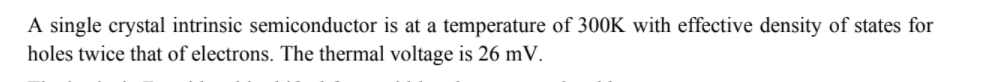 A single crystal intrinsic semiconductor is at a temperature of 300K with effective density of states for
holes twice that of electrons. The thermal voltage is 26 mV.
