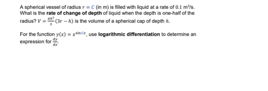 A spherical vessel of radius r = C (in m) is filled with liquid at a rate of 0.1 m³/s.
What is the rate of change of depth of liquid when the depth is one-half of the
radius? V = (3r – h) is the volume of a spherical cap of depth h.
nh?
%3D
For the function y(x) = xsin Cx, use logarithmic differentiation to determine an
expression for
