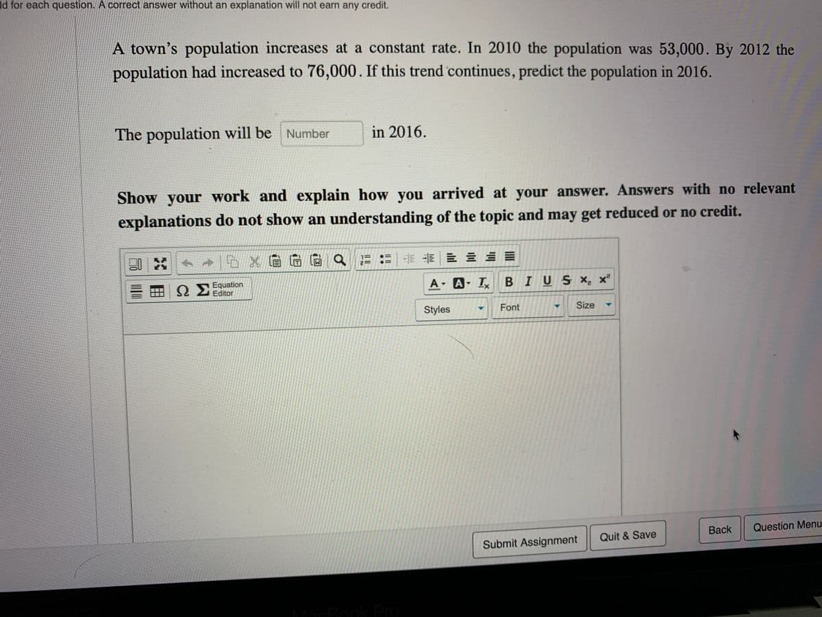 ld for each question. A correct answer without an explanation will not earn any credit.
A town's population increases at a constant rate. In 2010 the population was 53,000. By 2012 the
population had increased to 76,000. If this trend continues, predict the population in 2016.
The population will be Number
in 2016.
Show your work and explain how you arrived at your answer. Answers with no relevant
explanations do not show an understanding of the topic and may get reduced or no credit.
Q Equation
Editor
A A I BIUS X- x
Styles
Font
Size
Back
Question Menu
Quit & Save
Submit Assignment
MacBook Pro
II ||
..
