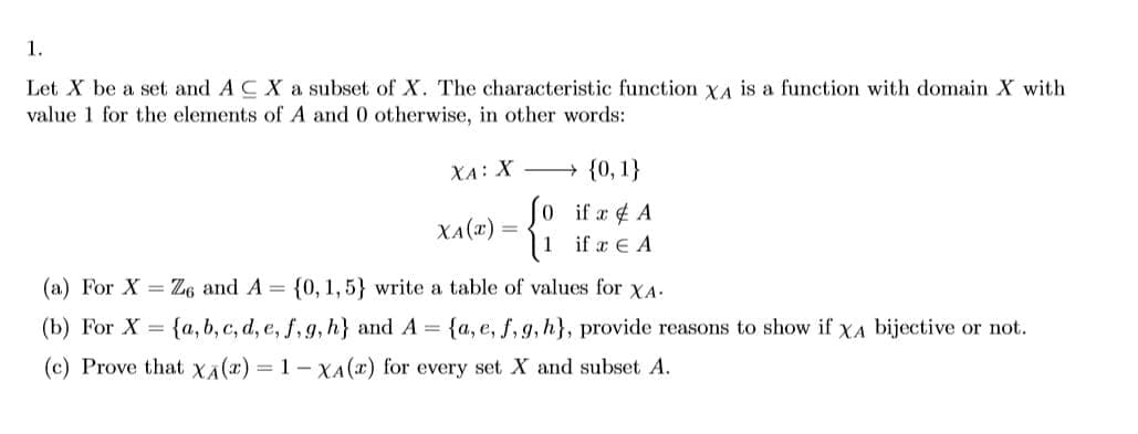 1.
Let X be a set and A C X a subset of X. The characteristic function YA is a function with domain X with
value 1 for the elements of A and 0 otherwise, in other words:
XA: X → {0, 1}
Jo if x 4 A
(1 if a E A
XA(x) =
(a) For X = Z6 and A = {0, 1, 5} write a table of values for XA.
(b) For X = {a, b, c, d, e, f, g, h} and A = {a, e, f, 9, h}, provide reasons to show if XA bijective or not.
(c) Prove that XA(x) = 1 - XA(x) for every set X and subset A.
