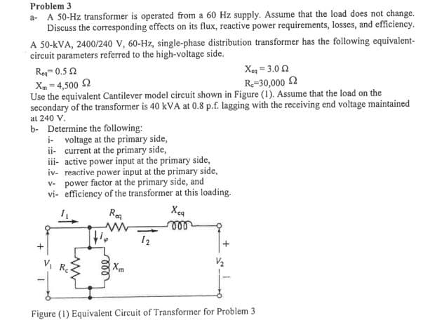 Problem 3
a- A 50-Hz transformer is operated from a 60 Hz supply. Assume that the load does not change.
Discuss the corresponding effects on its flux, reactive power requirements, losses, and efficiency.
A 50-kVA, 2400/240 V, 60-Hz, single-phase distribution transformer has the following equivalent-
circuit parameters referred to the high-voltage side.
Xeg = 3.0 2
R=30,000 2
Re= 0.5 2
Xm = 4,500 2
Use the equivalent Cantilever model circuit shown in Figure (1). Assume that the load on the
secondary of the transformer is 40 kVA at 0.8 p.f. lagging with the receiving end voltage maintained
at 240 V.
b- Determine the following:
i- voltage at the primary side,
ii- current at the primary side,
iii- active power input at the primary side,
iv- reactive power input at the primary side,
v- power factor at the primary side, and
vi- efficiency of the transformer at this loading.
Rea
Xeg
12
VI R
Xm
Figure (1) Equivalent Circuit of Transformer for Problem 3
ll
