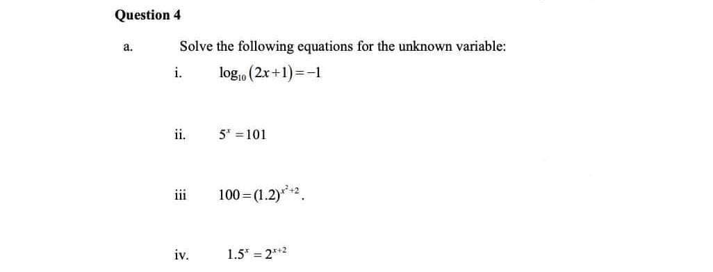 Question 4
a.
Solve the following equations for the unknown variable:
i.
log10 (2x+1) =-1
ii.
5* = 101
iii
100 =(1.2)**2.
iv.
1.5" = 2*+2
