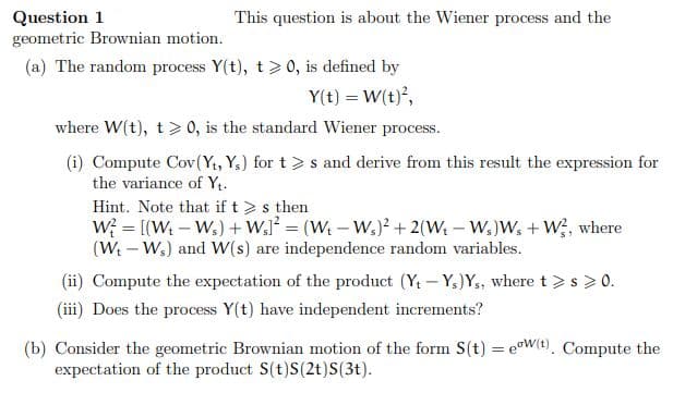 Question 1
geometric Brownian motion.
This question is about the Wiener process and the
(a) The random process Y(t), t> 0, is defined by
Y(t) = W(t),
where W(t), t> 0, is the standard Wiener process.
(i) Compute Cov(Y1, Ys) for t> s and derive from this result the expression for
the variance of Yt.
Hint. Note that if t > s then
W; = [(W – W,) +W,J² = (W – W.)? + 2(Wt – W,)W, + W;, where
(W - W.) and W(s) are independence random variables.
(ii) Compute the expectation of the product (Yt - Y)Y,, where t >s > 0.
(iii) Does the process Y(t) have independent increments?
(b) Consider the geometric Brownian motion of the form S(t) = eW(t). Compute the
expectation of the product S(t)S(2t)S(3t).
%3D
