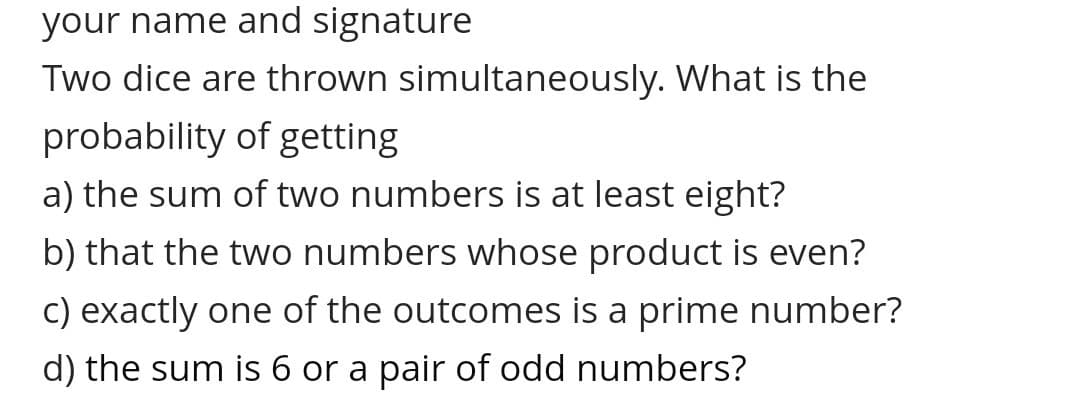 your name and signature
Two dice are thrown simultaneously. What is the
probability of getting
a) the sum of two numbers is at least eight?
b) that the two numbers whose product is even?
c) exactly one of the outcomes is a prime number?
d) the sum is 6 or a pair of odd numbers?
