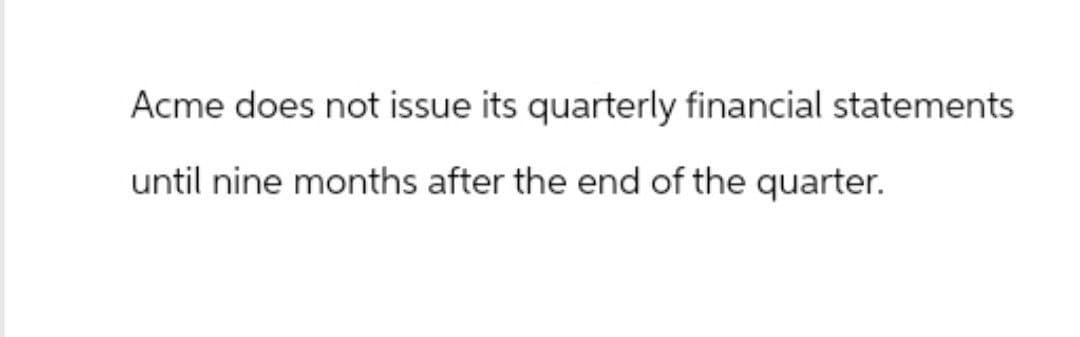 Acme does not issue its quarterly financial statements
until nine months after the end of the quarter.