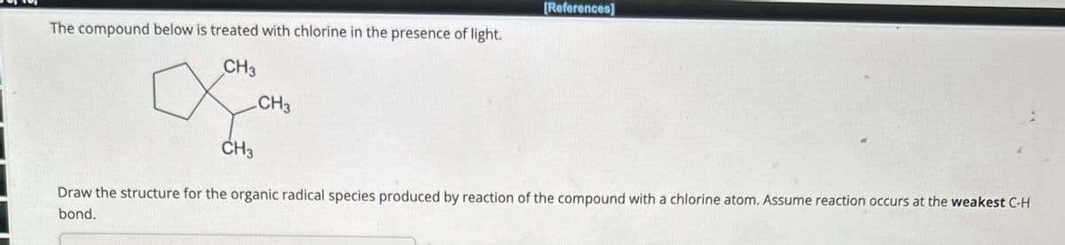 The compound below is treated with chlorine in the presence of light.
CH3
CH3
[References]
CH₂
Draw the structure for the organic radical species produced by reaction of the compound with a chlorine atom. Assume reaction occurs at the weakest C-H
bond.