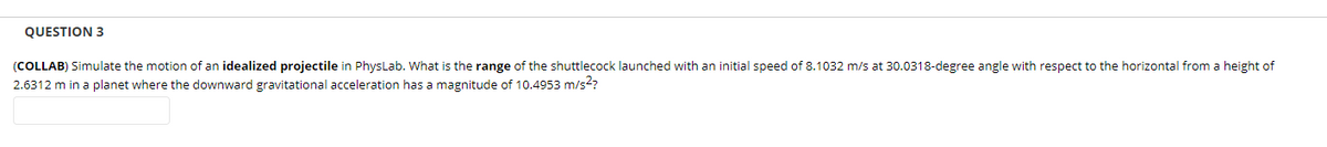 QUESTION 3
(COLLAB) Simulate the motion of an idealized projectile in PhysLab. What is the range of the shuttlecock launched with an initial speed of 8.1032 m/s at 30.0318-degree angle with respect to the horizontal from a height of
2.6312 m in a planet where the downward gravitational acceleration has a magnitude of 10.4953 m/s??
