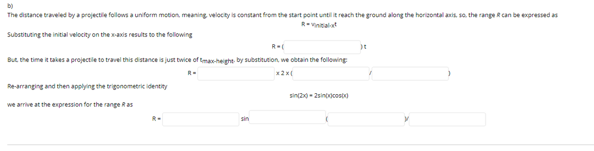 b)
The distance traveled by a projectile follows a uniform motion, meaning, velocity is constant from the start point until it reach the ground along the horizontal axis, so, the range R can be expressed as
R = Vinitial-xt
Substituting the initial velocity on the x-axis results to the following
R = (
)t
But, the time it takes a projectile to travel this distance is just twice of tmax-height, by substitution, we obtain the following:
R =
x 2 x (
Re-arranging and then applying the trigonometric identity
sin(2x) = 2sin(x)cos(x)
we arrive at the expression for the range R as
R =
sin
