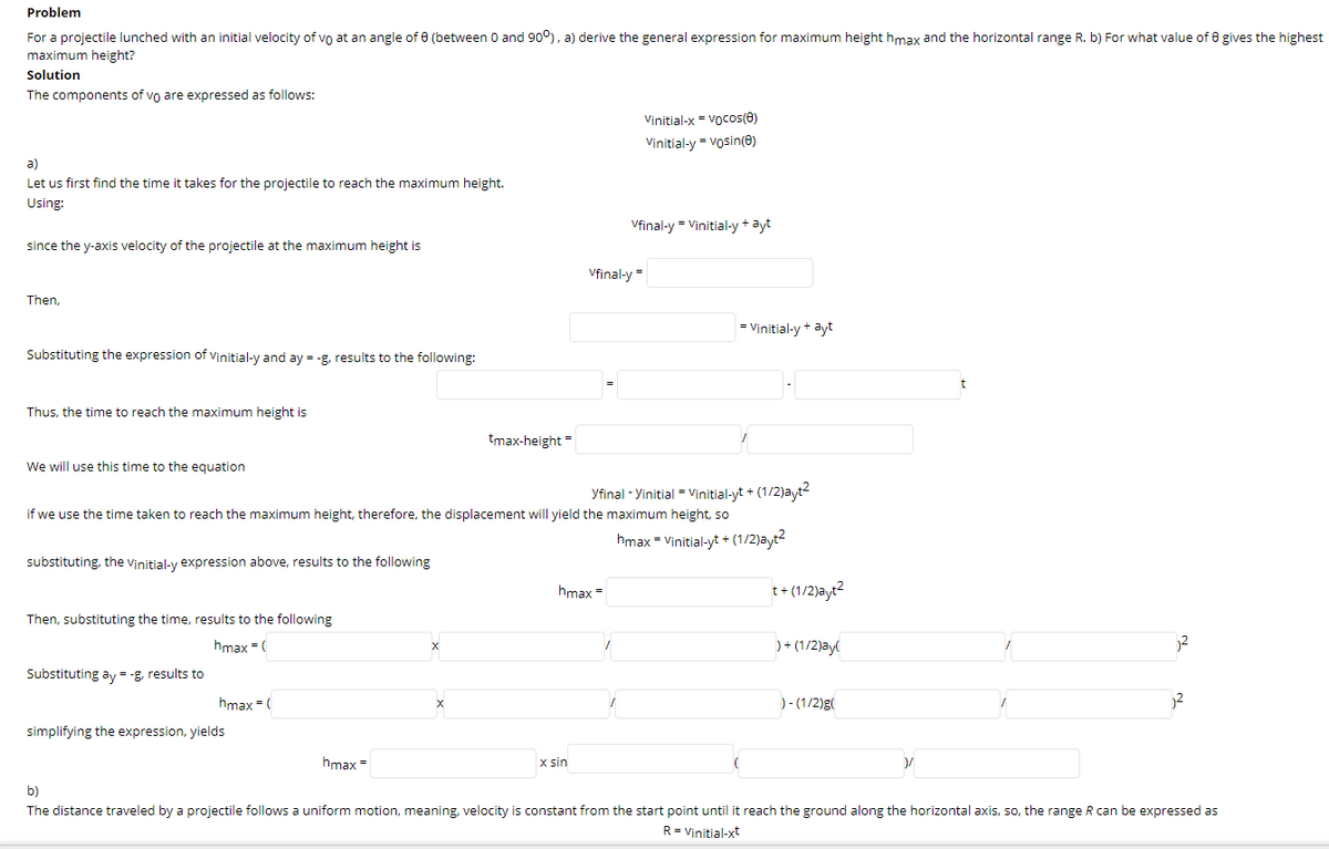 Problem
For a projectile lunched with an initial velocity of vo at an angle of e (between 0 and 90°), a) derive the general expression for maximum height hmax and the horizontal range R. b) For what value of e gives the highest
maximum height?
Solution
The components of vo are expressed as follows:
Vinitial-x = Vocos(e)
Vinitial-y = vosin(e)
a)
Let us first find the time it takes for the projectile to reach the maximum height.
Using:
Vfinal-y = Vinitial-y + ayt
since the y-axis velocity of the projectile at the maximum height is
Vfinal-y =
Then,
= Vinitial-y + ayt
Substituting the expression of vinitial-y and ay = -g, results to the following:
Thus, the time to reach the maximum height is
tmax-height"
We will use this time to the equation
Yfinal - Yinitial = Vinitial-yt + (1/2)ayt2
if we use the time taken to reach the maximum height, therefore, the displacement will yield the maximum height, so
hmax = Vinitial-yt + (1/2)ayt?
substituting, the vinitial-y expression above, results to the following
hmax =
t+ (1/2)ayt?
Then, substituting the time, results to the following
hmax = (
) + (1/2)ay(
2
Substituting ay = -g, results to
hmax = (
)- (1/2)g(
simplifying the expression, yields
hmax =
x sin
b)
The distance traveled by a projectile follows a uniform motion, meaning, velocity is constant from the start point until it reach the ground along the horizontal axis, so, the range R can be expressed as
R= Vinitial-xt
